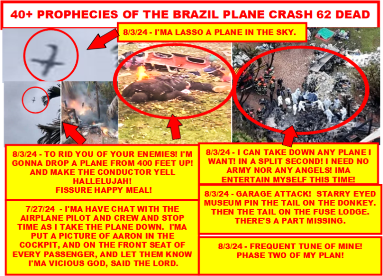 BRAZIL 40 PROPHECIES ABOUT BRAZIL PLANE CRASH THAT CAME TRUE IN 1 DAY!  “SITUATION BRAZIL”!  I’M GOING TO STRIKE YOU DOWN IF YOU TOUCH HIM, OR THINK ABOUT TOUCHING HIM, SAID THE LORD!  I WARNED YOU!  IF THOSE CHARGES WERE NOT DROPPED BY MONDAY!  I’M JUST GETTING STARTED, SAITH THE LORD!  TELL, CONGRESS, SENATE, KAMALA HARRIS, JOE BIDEN, THE MILITARY, GARLAND, THOSE ASSASSINS, THEIR FAMILIES, AND FRIENDS WHAT I SAID!  YOU HAVEN’T SCRATCHED THE SURFACE OF MY POWER!  I’M GETTING READY TO KILL A THIRD OF MANKIND! LIKE I SAID IN MY WORD!  THUS SAITH THE LORD GOD ALMIGHTY! “I will send my fear before thee, and will destroy all the people to whom thou shalt come, and I will make all thine enemies turn their backs unto thee”! THUS SAITH THE LORD GOD ALMIGHTY! “It were better for him that a millstone were hanged about his neck, and he cast into the sea, than that he should offend one of these little ones”!