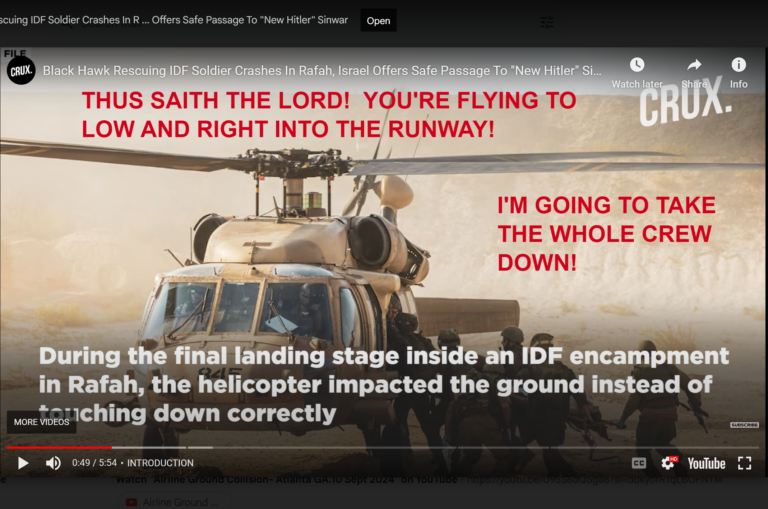 MILITARY.     HELICOPTER CREW DOWN!  SEPTEMBER 11:  2:30 AM! THUS SAITH THE LORD! A GARGANTUAN HIT, A MELTDOWN!  I’MA OFF THE OFFSPRING!  PILOT ERROR!  I’M GONNA TEACH YOUR PILOT TO ZIG ZAG WHEN HE SHOULD HAVE ZOOMED!  (ZOOM CALL)   AN IMPLOSION RIGHT IN FRONT OF YOUR EARS! YOU WILL MOST DEFINITELY SCREAM! I NEVER TEASE YOU, I JUST GO STRAIGHT FOR THE KILL!  PRE-STANDING ZONE!  WHERE DO YOU GET OFF GIVING ME THE FINGER?  I’M GOING TO TWIST YOU ROUND AND ROUND THE WHOLE BODY, SAID THE LORD!  A MANGLED MESS! A JEWISH MAKEOVER!  An unstable pilot! Going through turbulence!  Then silence!  I’M GONNA MAKE IT A SILENT FALL!  ROTORS STUCK!  MAKE YOU AFRAID TO FLY AND AFRAID TO DIE!  I’M GOING TO AMBUSH THE PARADE!  I’M GOING TO TAKE THE WHOLE CREW DOWN!  A RECOMMENDATION TOO LATE AND GONE WRONG!  YOU’RE FLYING TOO LOW RIGHT INTO THE ROADWAY!  Vision: Crash landing.