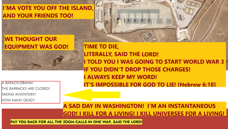 ISRAEL.   I WAS AGAINST YOU SINCE THE BEGINNING OF TIME!  I’M AN INSTANTANEOUS GOD!  I KILL FOR A LIVING!  I KILL UNIVERSES FOR A LIVING!  I’MA VOTE YOU OFF THE ISLAND, AND YOUR FRIENDS TOO!  A CHASTISEMENT LIKE NO OTHER!  A SAD DAY IN WASHINGTON!  WE THOUGHT OUR EQUIPMENT WAS GOD!  I’LL SHUT IT OFF IN A NICK OF TIME!  I’LL SHOW THE JUDGE WHOSE COURTROOM IT REALLY IS!  I’M GONNA PICK UP THE PACE AND SLAM THE COURTROOM!