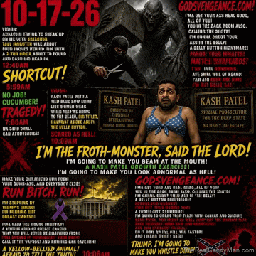 10-17-26 VISION: ASSASSIN TRYING TO SNEAK UP ON ME WITH SCISSORS, TALL MONSTER WAS ABOUT FOUR INCHES BEHIND HIM WITH A 2-TON BRICK ABOUT TO POUND AND BASH HIS HEAD IN, 12:40AM, SHORTCUT! 5:59AM, NO JOB!CUCUMBER! TRAGEDY! 7:00AM, VISION: KASH PATEL WITH A TIED BLUE BOW SHIRT LIKE WOMEN WEAR WHEN THEY’RE GOING TO THE BEACH, BIG TITIES, HALFWAY ABOVE THE BELLY BUTTON, SCARED AS HELL! 10:03AM, I’M THE FROTH-MONSTER, SAID THE LORD! I’M GOING TO MAKE YOU BEAM AT THE MOUTH!